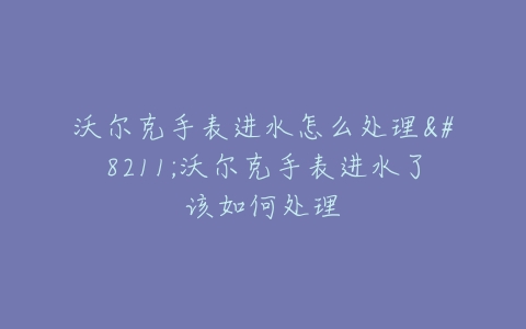 沃尔克手表进水怎么处理–沃尔克手表进水了该如何处理
