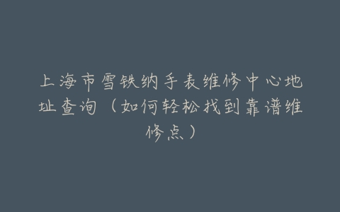 上海市雪铁纳手表维修中心地址查询（如何轻松找到靠谱维修点）