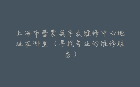 上海市蕾蒙威手表维修中心地址在哪里（寻找专业的维修服务）