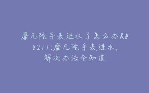 摩凡陀手表进水了怎么办–摩凡陀手表进水,解决办法全知道