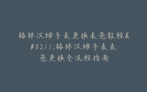 格林汉姆手表更换表壳教程--格林汉姆手表表壳更换全流程指南