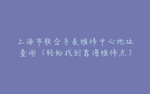 上海市联合手表维修中心地址查询（轻松找到靠谱维修点）