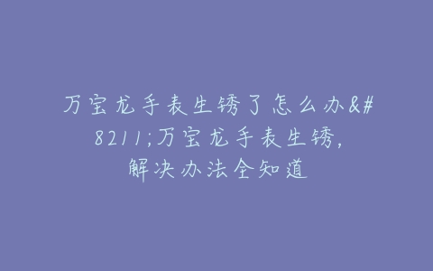 万宝龙手表生锈了怎么办--万宝龙手表生锈，解决办法全知道