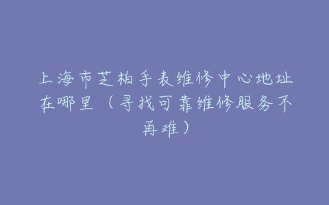 上海市芝柏手表维修中心地址在哪里（寻找可靠维修服务不再难）
