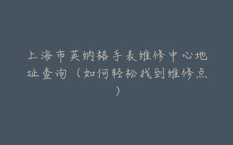 上海市英纳格手表维修中心地址查询(如何轻松找到维修点)