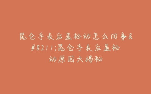 昆仑手表后盖松动怎么回事--昆仑手表后盖松动原因大揭秘