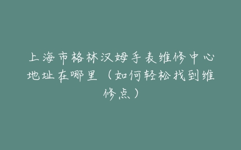 上海市格林汉姆手表维修中心地址在哪里(如何轻松找到维修点)