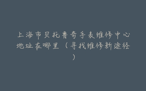 上海市贝托鲁奇手表维修中心地址在哪里（寻找维修新途径）