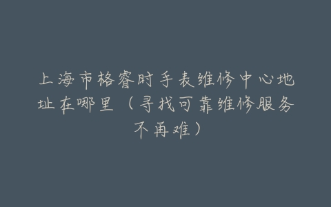 上海市格睿时手表维修中心地址在哪里(寻找可靠维修服务不再难)