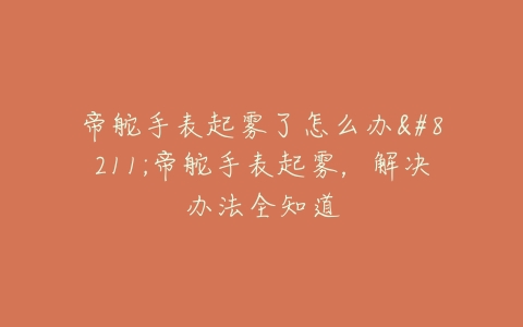 帝舵手表起雾了怎么办--帝舵手表起雾,解决办法全知道