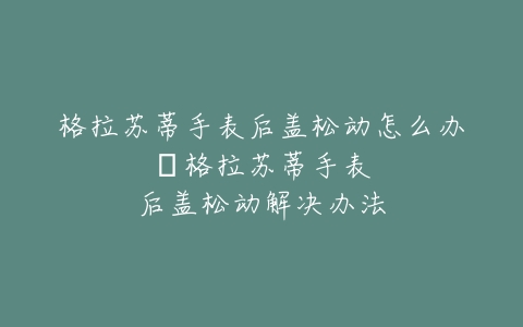 格拉苏蒂手表后盖松动怎么办--格拉苏蒂手表后盖松动解决办法