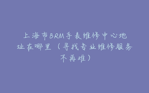 上海市BRM手表维修中心地址在哪里(寻找专业维修服务不再难)