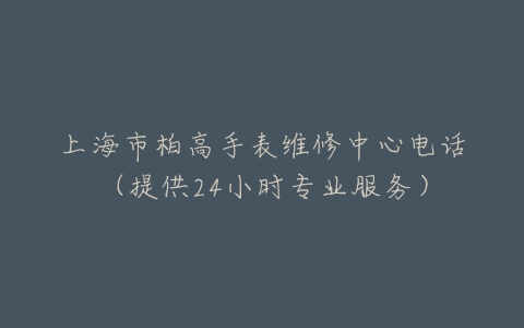 上海市柏高手表维修中心电话（提供24小时专业服务）
