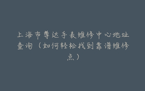 上海市尊达手表维修中心地址查询(如何轻松找到靠谱维修点)