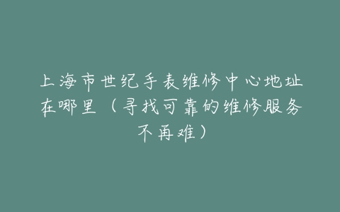 上海市世纪手表维修中心地址在哪里（寻找可靠的维修服务不再难）