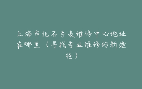上海市化石手表维修中心地址在哪里（寻找专业维修的新途径）