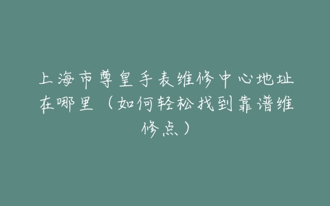 上海市尊皇手表维修中心地址在哪里（如何轻松找到靠谱维修点）