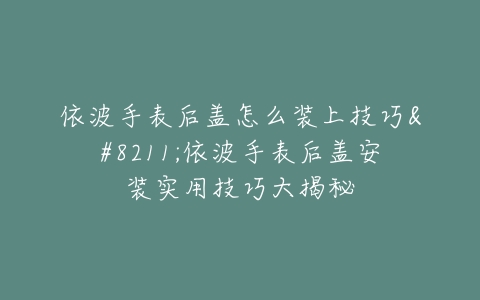 依波手表后盖怎么装上技巧–依波手表后盖安装实用技巧大揭秘