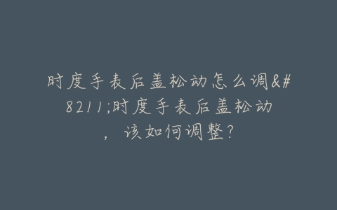 时度手表后盖松动怎么调--时度手表后盖松动,该如何调整?