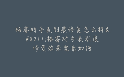 格睿时手表划痕修复怎么样–格睿时手表划痕修复效果究竟如何