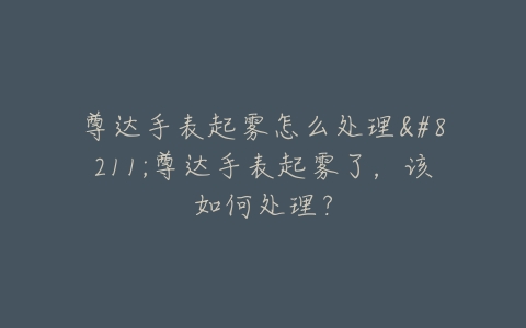 尊达手表起雾怎么处理--尊达手表起雾了，该如何处理？