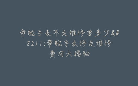 帝舵手表不走维修要多少--帝舵手表停走维修费用大揭秘