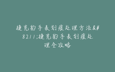 捷克豹手表划痕处理方法–捷克豹手表划痕处理全攻略