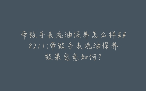 帝致手表洗油保养怎么样–帝致手表洗油保养效果究竟如何？