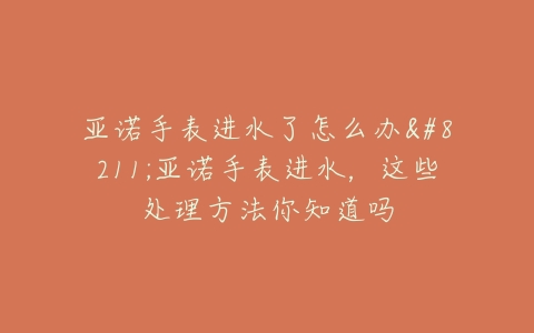 亚诺手表进水了怎么办–亚诺手表进水，这些处理方法你知道吗