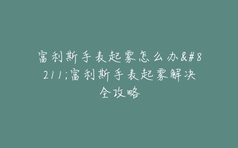 富利斯手表起雾怎么办–富利斯手表起雾解决全攻略