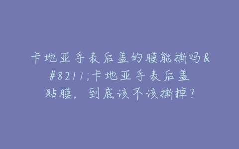 卡地亚手表后盖的膜能撕吗–卡地亚手表后盖贴膜，到底该不该撕掉？