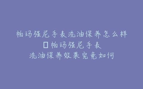 帕玛强尼手表洗油保养怎么样–帕玛强尼手表洗油保养效果究竟如何