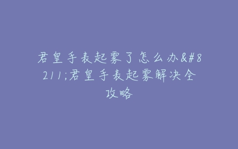 君皇手表起雾了怎么办–君皇手表起雾解决全攻略