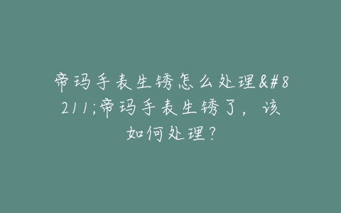 帝玛手表生锈怎么处理–帝玛手表生锈了，该如何处理？