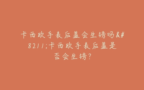 卡西欧手表后盖会生锈吗–卡西欧手表后盖是否会生锈？