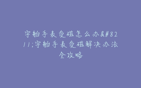 宇舶手表受磁怎么办–宇舶手表受磁解决办法全攻略