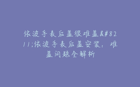 依波手表后盖很难盖–依波手表后盖安装：难盖问题全解析
