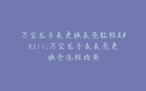 万宝龙手表更换表壳教程–万宝龙手表表壳更换全流程指南
