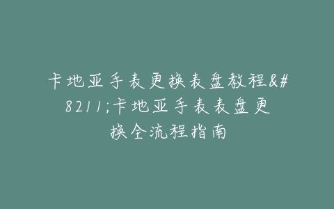 卡地亚手表更换表盘教程–卡地亚手表表盘更换全流程指南