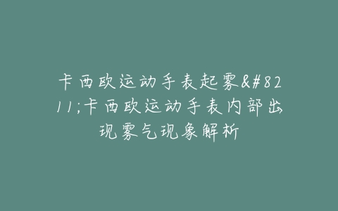 卡西欧运动手表起雾–卡西欧运动手表内部出现雾气现象解析